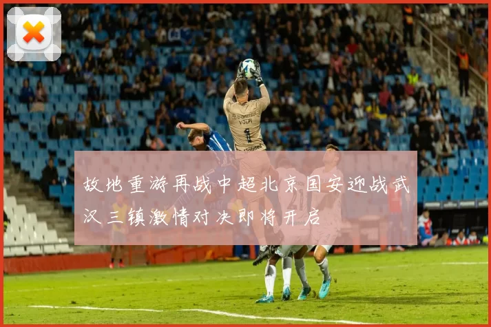 故地重游再战中超北京国安迎战武汉三镇激情对决即将开启