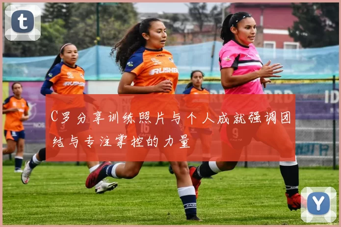 C罗分享训练照片与个人成就强调团结与专注掌控的力量