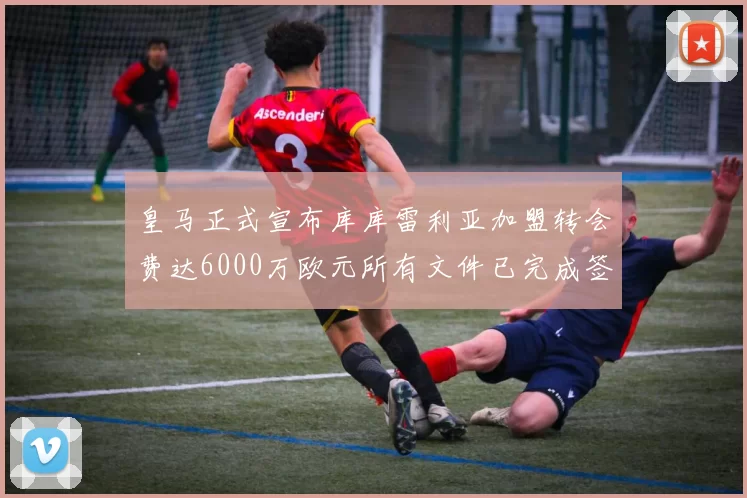 皇马正式宣布库库雷利亚加盟转会费达6000万欧元所有文件已完成签署