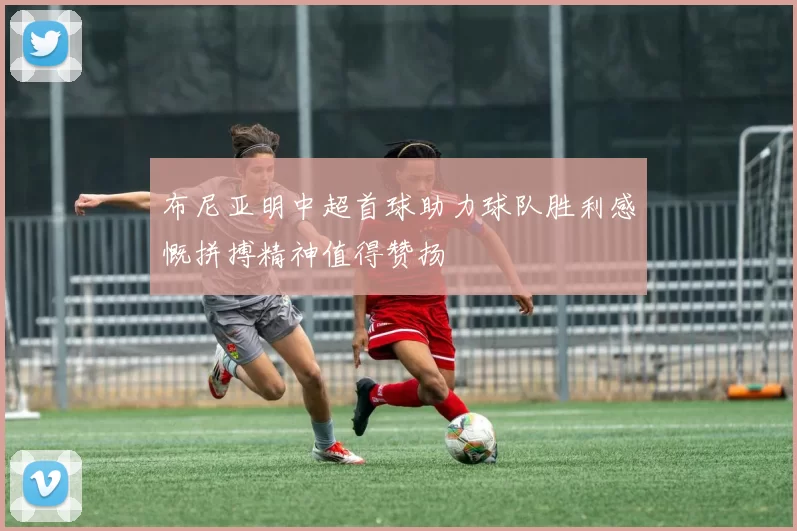 布尼亚明中超首球助力球队胜利感慨拼搏精神值得赞扬