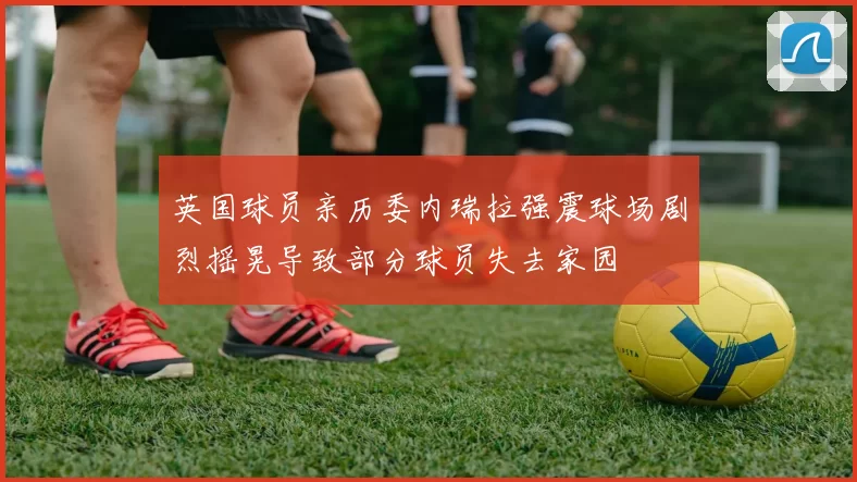 英国球员亲历委内瑞拉强震球场剧烈摇晃导致部分球员失去家园
