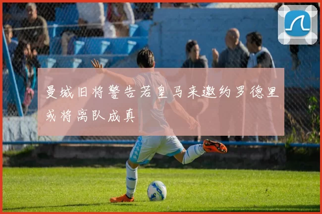 曼城旧将警告若皇马来邀约罗德里或将离队成真