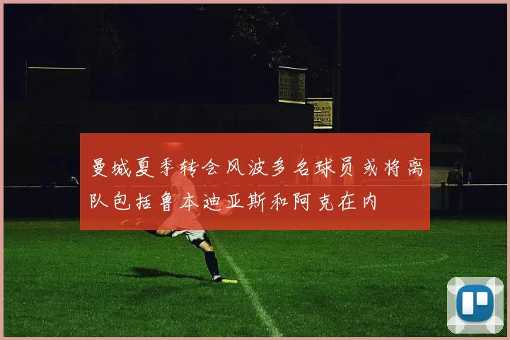 曼城夏季转会风波多名球员或将离队包括鲁本迪亚斯和阿克在内