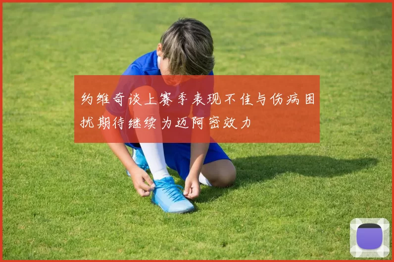 约维奇谈上赛季表现不佳与伤病困扰期待继续为迈阿密效力
