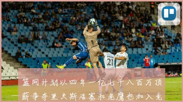 篮网计划以四年一亿七千八百万顶薪争夺里夫斯活塞和老鹰也加入竞标行列