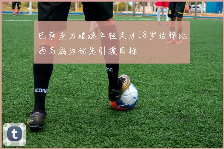 巴萨全力追逐年轻天才18岁边锋比西乌成为优先引援目标